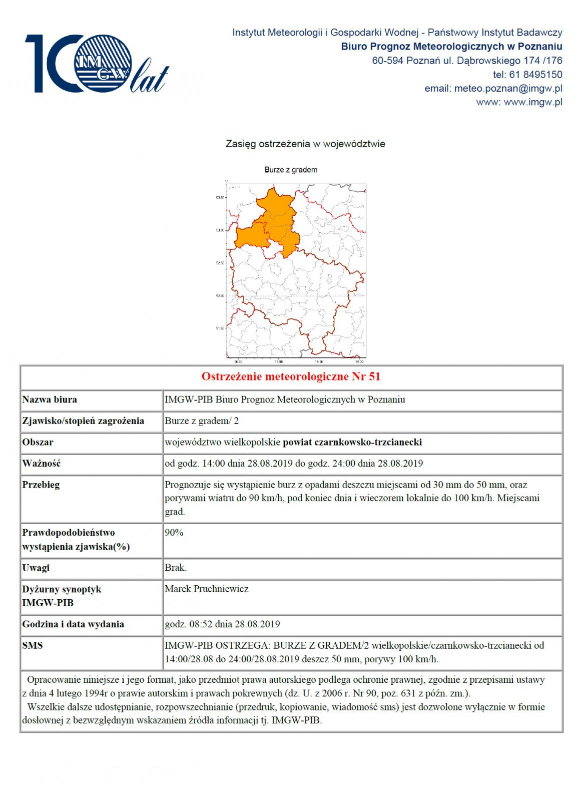 Nazwa biura IMGW-PIB Biuro Prognoz Meteorologicznych w Poznaniu Zjawisko/stopień zagrożenia Burze z gradem/ 2 Obszar województwo wielkopolskie powiat czarnkowsko-trzcianecki Ważność od godz. 14:00 dnia 28.08.2019 do godz. 24:00 dnia 28.08.2019 Przebieg Prognozuje się wystąpienie burz z opadami deszczu miejscami od 30 mm do 50 mm, oraz porywami wiatru do 90 km/h, pod koniec dnia i wieczorem lokalnie do 100 km/h. Miejscami grad. Prawdopodobieństwo wystąpienia zjawiska(%) 90%