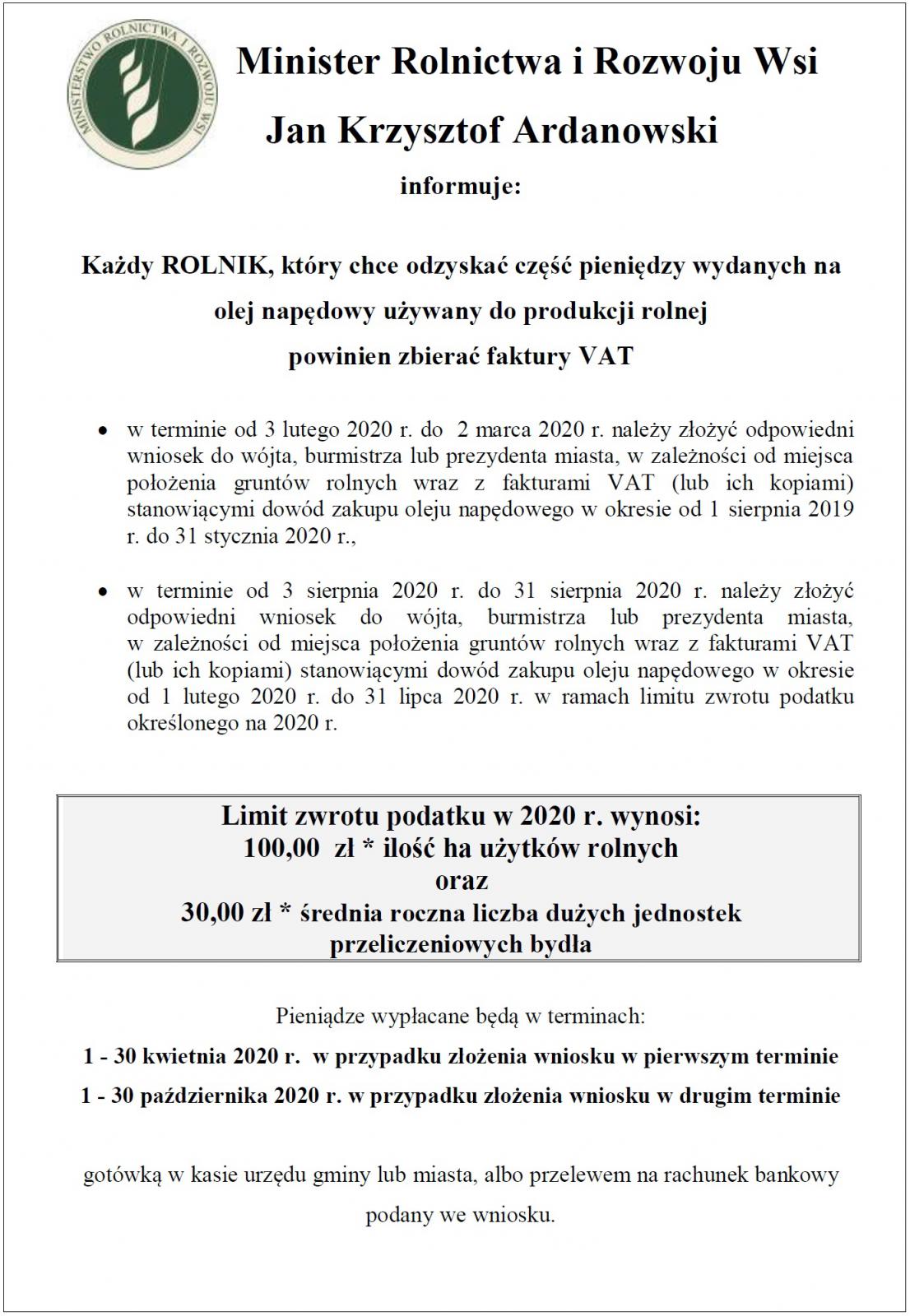 Minister Rolnictwa i Rozwoju Wsi Jan Krzysztof Ardanowski informuje: Każdy ROLNIK, który chce odzyskać część pieniędzy wydanych na olej napędowy używany do produkcji rolnej powinien zbierać faktury VAT  w terminie od 3 lutego 2020 r. do 2 marca 2020 r. należy złożyć odpowiedni wniosek do wójta, burmistrza lub prezydenta miasta, w zależności od miejsca położenia gruntów rolnych wraz z fakturami VAT (lub ich kopiami) stanowiącymi dowód zakupu oleju napędowego w okresie od 1 sierpnia 2019 r. do 31 stycznia 2020 r.,