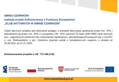 GMINA CZARNKÓW realizuje projekt dofinansowany z Funduszy Europejskich „KLUB AKTYWNYCH W GMINIE CZARNKÓW” Celem głównym projektu jest dokonanie postępu w procesie aktywizacji społecznej przez min. 34% i zatrudnieniowej przez min. 25% (w przypadku ON: 12%) spośród 70 osób (40K+30M) osób biernych zaw., zagrożonych ubóstwem lub wykluczeniem społecznym, zamieszkujących/uczących się w myśl KC w woj. Wielkopolskim w gm. Czarnków poprzez udział w kompleksowym wsparciu w okresie od 30.09.2021 do 31.01.2023